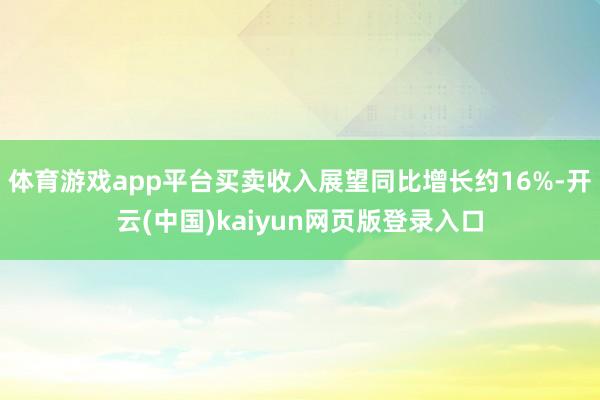体育游戏app平台买卖收入展望同比增长约16%-开云(中国)kaiyun网页版登录入口