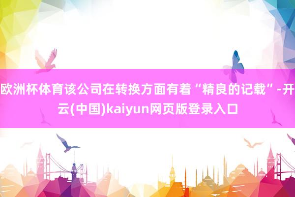 欧洲杯体育该公司在转换方面有着“精良的记载”-开云(中国)kaiyun网页版登录入口