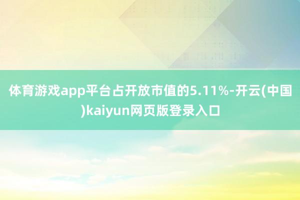 体育游戏app平台占开放市值的5.11%-开云(中国)kaiyun网页版登录入口