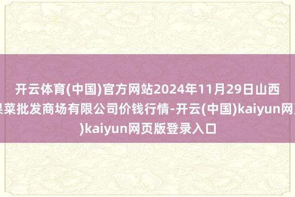 开云体育(中国)官方网站2024年11月29日山西省朔州大运果菜批发商场有限公司价钱行情-开云(中国)kaiyun网页版登录入口