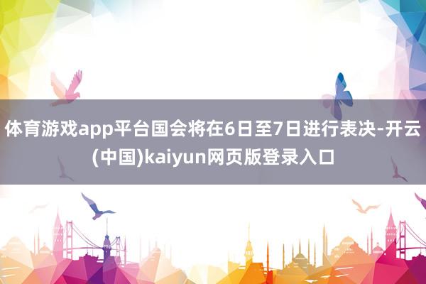 体育游戏app平台国会将在6日至7日进行表决-开云(中国)kaiyun网页版登录入口