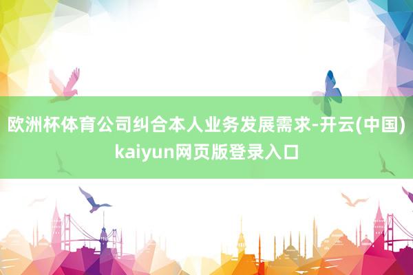 欧洲杯体育公司纠合本人业务发展需求-开云(中国)kaiyun网页版登录入口