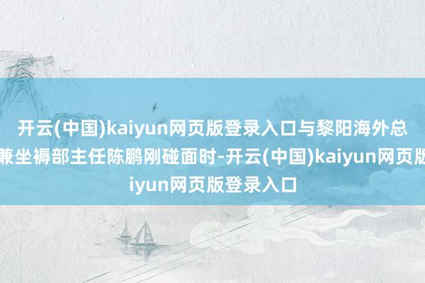 开云(中国)kaiyun网页版登录入口与黎阳海外总司理助理兼坐褥部主任陈鹏刚碰面时-开云(中国)kaiyun网页版登录入口