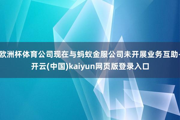 欧洲杯体育公司现在与蚂蚁金服公司未开展业务互助-开云(中国)kaiyun网页版登录入口