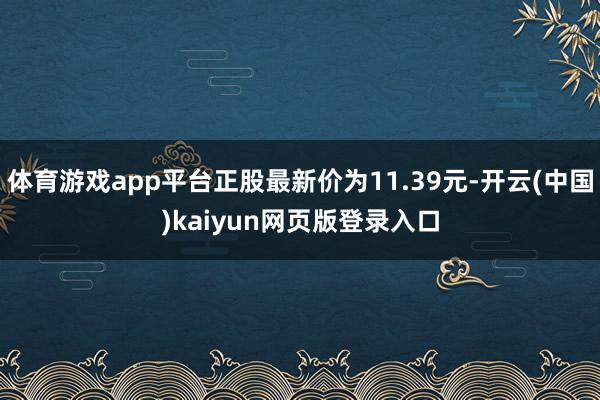 体育游戏app平台正股最新价为11.39元-开云(中国)kaiyun网页版登录入口