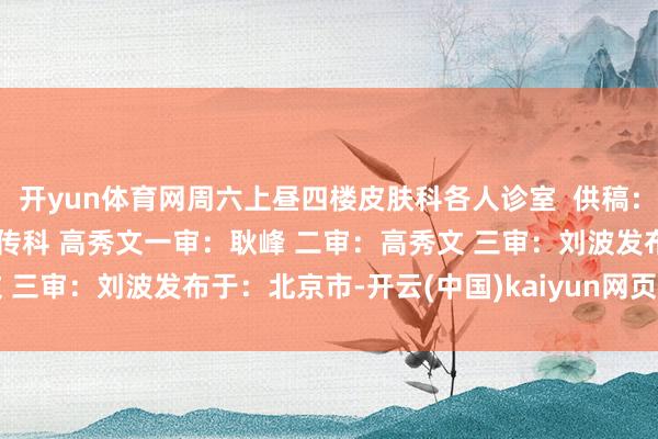 开yun体育网周六上昼四楼皮肤科各人诊室  供稿：门诊部 邓晓琳 责编：宣传科 高秀文一审：耿峰 二审：高秀文 三审：刘波发布于：北京市-开云(中国)kaiyun网页版登录入口