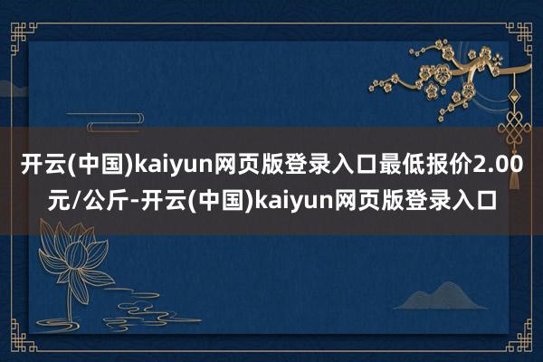 开云(中国)kaiyun网页版登录入口最低报价2.00元/公斤-开云(中国)kaiyun网页版登录入口