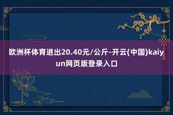 欧洲杯体育进出20.40元/公斤-开云(中国)kaiyun网页版登录入口