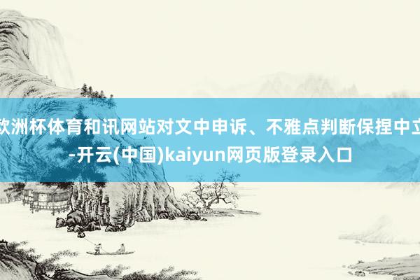 欧洲杯体育和讯网站对文中申诉、不雅点判断保捏中立-开云(中国)kaiyun网页版登录入口