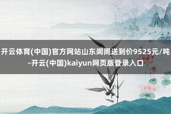 开云体育(中国)官方网站山东阛阓送到价9525元/吨-开云(中国)kaiyun网页版登录入口