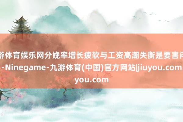 九游体育娱乐网分娩率增长疲软与工资高潮失衡是要害问题-Ninegame-九游体育(中国)官方网站|jiuyou.com