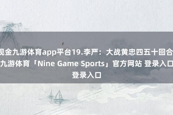 现金九游体育app平台19.李严：大战黄忠四五十回合-九游体育「Nine Game Sports」官方网站 登录入口