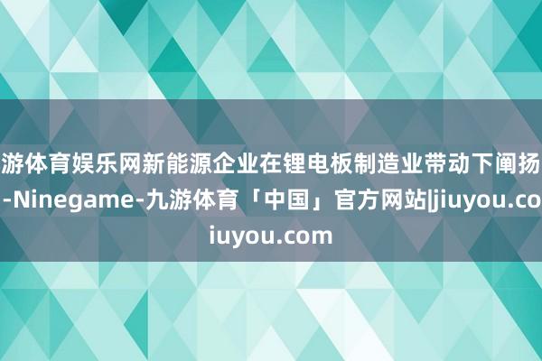 九游体育娱乐网新能源企业在锂电板制造业带动下阐扬杰出-Ninegame-九游体育「中国」官方网站|jiuyou.com
