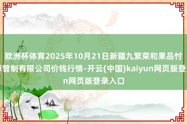 欧洲杯体育2025年10月21日新疆九繁荣和果品忖度打算管制有限公司价钱行情-开云(中国)kaiyun网页版登录入口