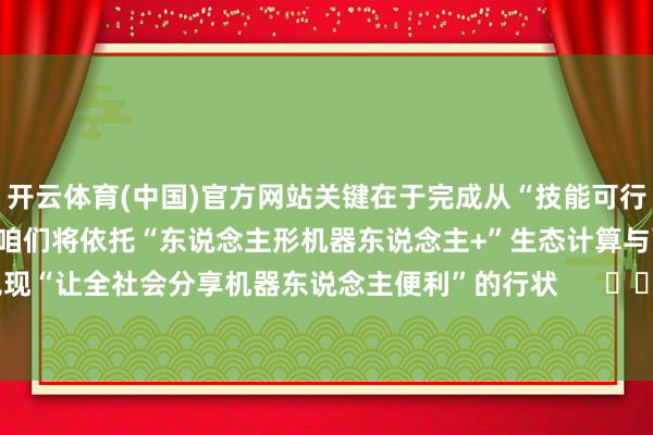 开云体育(中国)官方网站关键在于完成　　从“技能可行”到“交易可行”的杰出　　咱们将依托“东说念主形机器东说念主+”生态计算　　与配合伙伴洞开共赢　　兑现“让全社会分享机器东说念主便利”的行状      		  					  -开云(中国)kaiyun网页版登录入口