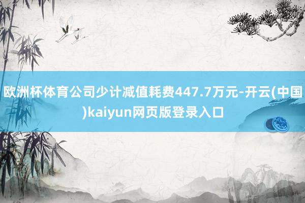 欧洲杯体育公司少计减值耗费447.7万元-开云(中国)kaiyun网页版登录入口