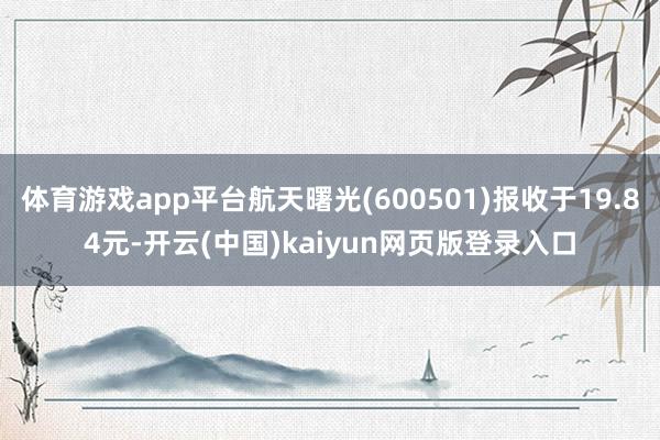 体育游戏app平台航天曙光(600501)报收于19.84元-开云(中国)kaiyun网页版登录入口