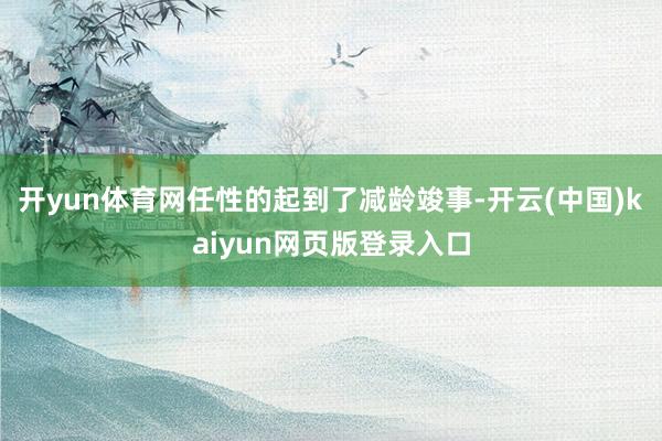 开yun体育网任性的起到了减龄竣事-开云(中国)kaiyun网页版登录入口