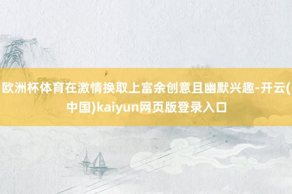 欧洲杯体育在激情换取上富余创意且幽默兴趣-开云(中国)kaiyun网页版登录入口