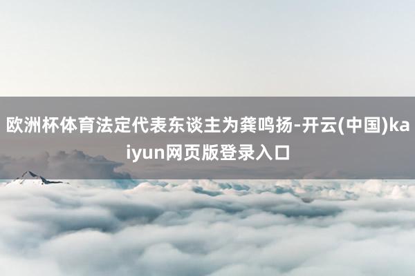 欧洲杯体育法定代表东谈主为龚鸣扬-开云(中国)kaiyun网页版登录入口