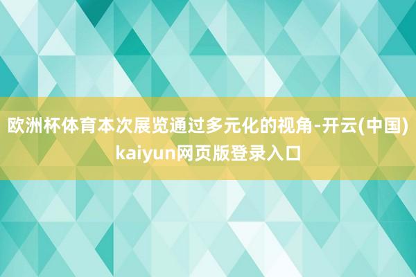 欧洲杯体育本次展览通过多元化的视角-开云(中国)kaiyun网页版登录入口