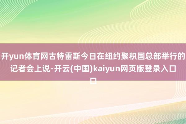 开yun体育网古特雷斯今日在纽约聚积国总部举行的记者会上说-开云(中国)kaiyun网页版登录入口