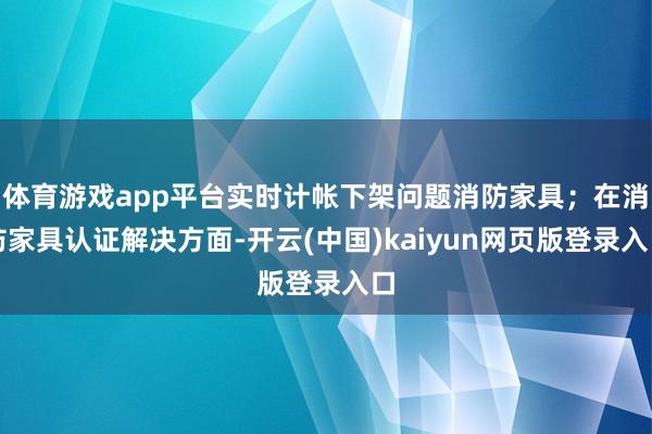 体育游戏app平台实时计帐下架问题消防家具；在消防家具认证解决方面-开云(中国)kaiyun网页版登录入口