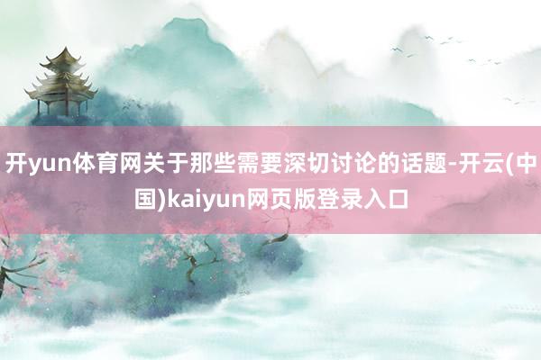 开yun体育网关于那些需要深切讨论的话题-开云(中国)kaiyun网页版登录入口