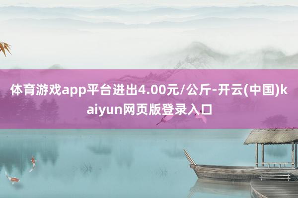 体育游戏app平台进出4.00元/公斤-开云(中国)kaiyun网页版登录入口
