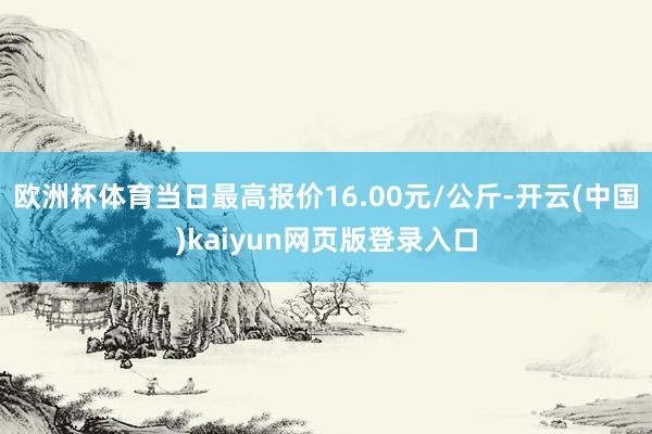 欧洲杯体育当日最高报价16.00元/公斤-开云(中国)kaiyun网页版登录入口