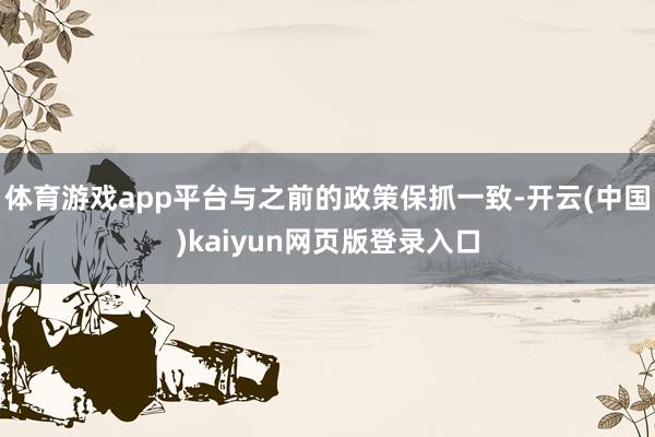 体育游戏app平台与之前的政策保抓一致-开云(中国)kaiyun网页版登录入口