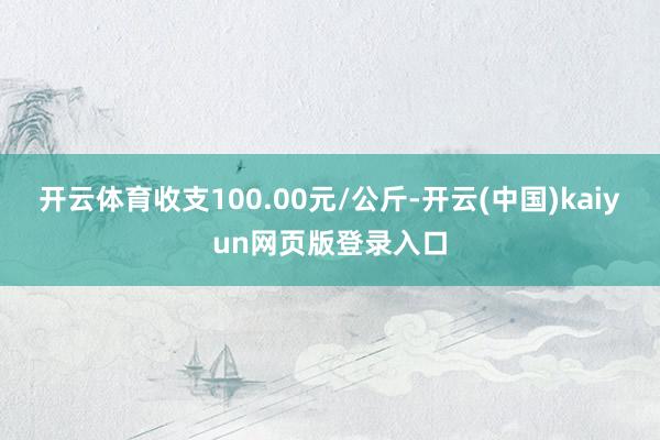 开云体育收支100.00元/公斤-开云(中国)kaiyun网页版登录入口