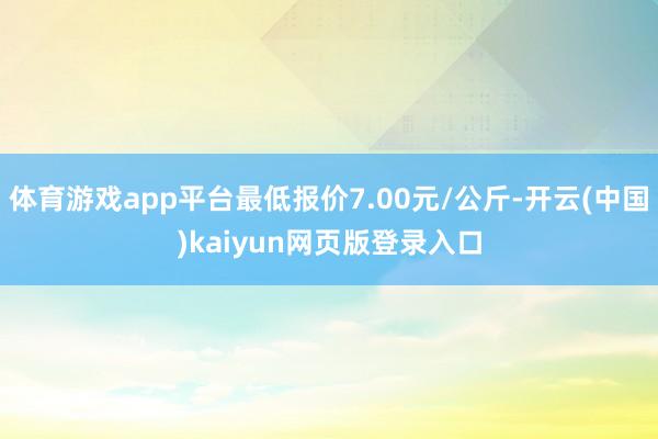 体育游戏app平台最低报价7.00元/公斤-开云(中国)kaiyun网页版登录入口