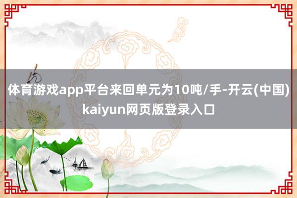 体育游戏app平台来回单元为10吨/手-开云(中国)kaiyun网页版登录入口