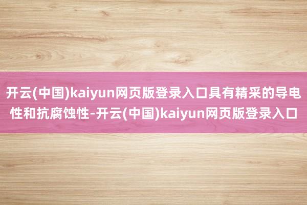 开云(中国)kaiyun网页版登录入口具有精采的导电性和抗腐蚀性-开云(中国)kaiyun网页版登录入口