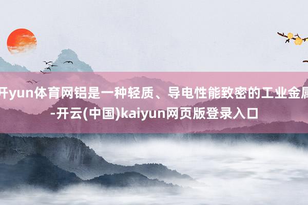 开yun体育网铝是一种轻质、导电性能致密的工业金属-开云(中国)kaiyun网页版登录入口