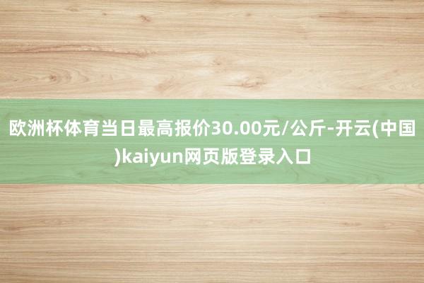 欧洲杯体育当日最高报价30.00元/公斤-开云(中国)kaiyun网页版登录入口