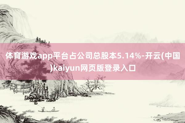 体育游戏app平台占公司总股本5.14%-开云(中国)kaiyun网页版登录入口