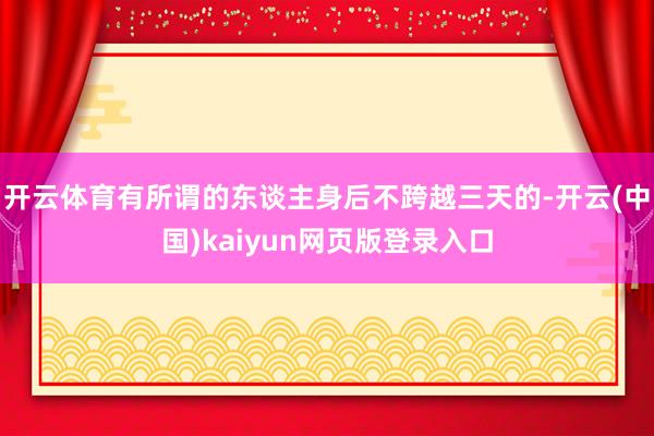 开云体育有所谓的东谈主身后不跨越三天的-开云(中国)kaiyun网页版登录入口