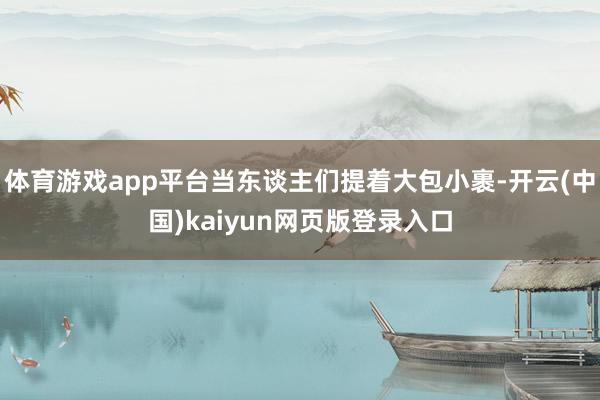 体育游戏app平台当东谈主们提着大包小裹-开云(中国)kaiyun网页版登录入口
