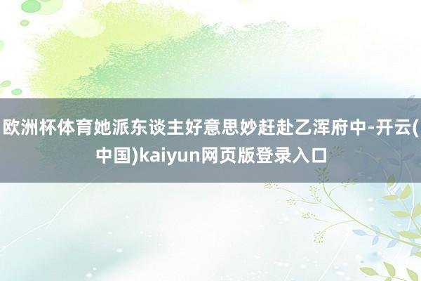 欧洲杯体育她派东谈主好意思妙赶赴乙浑府中-开云(中国)kaiyun网页版登录入口