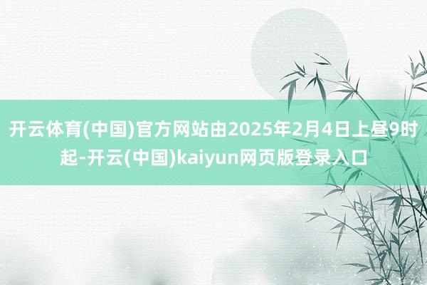 开云体育(中国)官方网站由2025年2月4日上昼9时起-开云(中国)kaiyun网页版登录入口