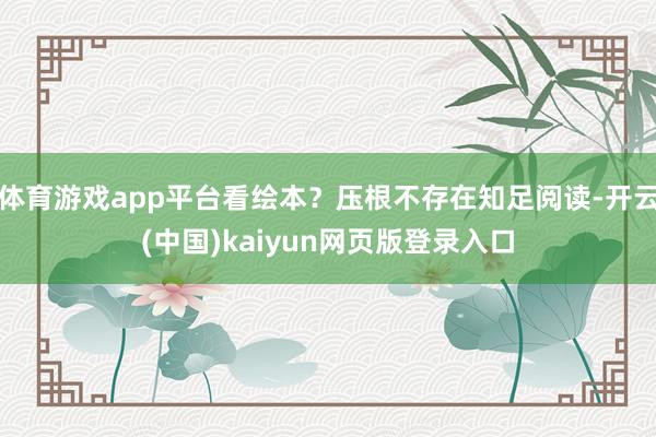 体育游戏app平台看绘本?压根不存在知足阅读-开云(中国)kaiyun网页版登录入口