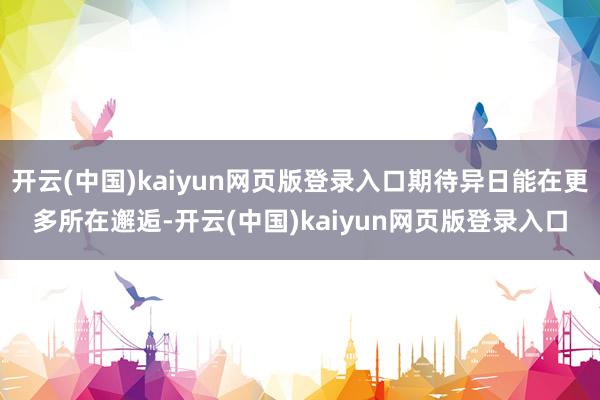 开云(中国)kaiyun网页版登录入口期待异日能在更多所在邂逅-开云(中国)kaiyun网页版登录入口