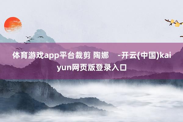 体育游戏app平台裁剪 陶娜    -开云(中国)kaiyun网页版登录入口