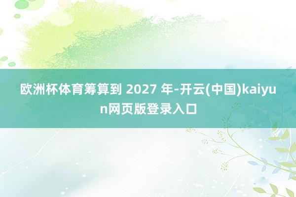 欧洲杯体育筹算到 2027 年-开云(中国)kaiyun网页版登录入口