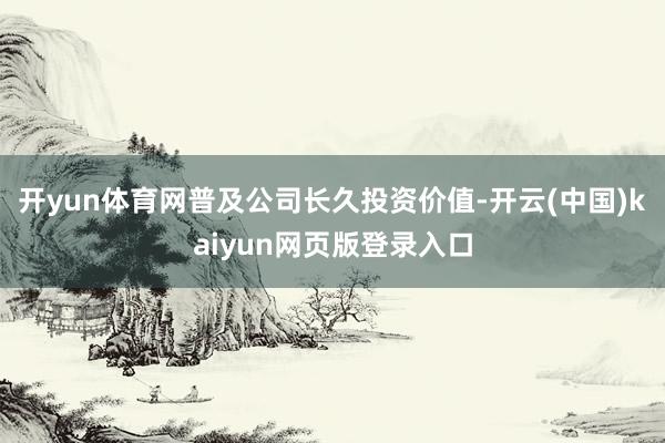 开yun体育网普及公司长久投资价值-开云(中国)kaiyun网页版登录入口