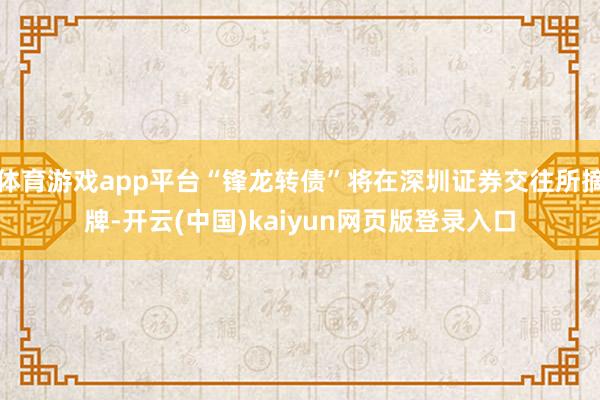 体育游戏app平台“锋龙转债”将在深圳证券交往所摘牌-开云(中国)kaiyun网页版登录入口