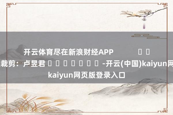 开云体育尽在新浪财经APP            						包袱裁剪：卢昱君 							-开云(中国)kaiyun网页版登录入口