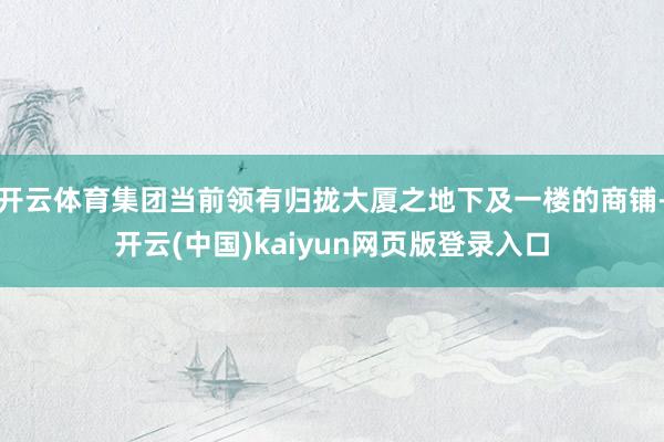 开云体育集团当前领有归拢大厦之地下及一楼的商铺-开云(中国)kaiyun网页版登录入口